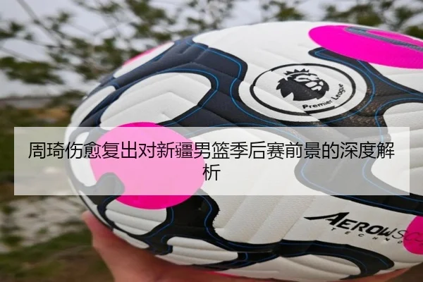 周琦伤愈复出对新疆男篮季后赛前景的深度解析